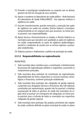 15.	Proceder à investigação complementar ou conjunta com os demais
         gestores do SUS em situação de risco sanitário.
     16.	Apoiar e coordenar os laboratórios de saúde pública – Rede Nacional
         de Laboratórios de Saúde Pública/RNLSP - nos aspectos relativos à
         vigilância em saúde.
     17.	Assumir transitoriamente, quando necessário, a execução das ações
         de vigilância em saúde nos estados, Distrito Federal e municípios,
         comprometendo-se em cooperar para que assumam, no menor pra-
         zo possível, suas responsabilidades.
     18.	Apoiar técnica e financeiramente os estados, o Distrito Federal e os
         municípios para que executem com qualidade as ações de vigilância
         em saúde, compreendendo as ações de vigilância epidemiológica,
         sanitária e ambiental, de acordo com as normas vigentes e pactua-
         ções estabelecidas.
     19.	Elaborar, pactuar e implementar a política de promoção da saúde.

     2.3.1.2	 Responsabilidades na regionalização

     MUNICÍPIOS:
     1.	 Todo município deve contribuir para a constituição e fortalecimento
         do processo de regionalização solidária e cooperativa, assumindo os
         compromissos pactuados.
     2.	 Todo município deve participar da constituição da regionalização,
         disponibilizando de forma cooperativa os recursos humanos, tecno-
         lógicos e financeiros, conforme pactuação estabelecida.
     3.	 Todo município deve participar dos colegiados de gestão regional,
         cumprindo suas obrigações técnicas e financeiras. Nas CIB regionais
         constituídas por representação, quando não for possível a imediata
         incorporação de todos os gestores de saúde dos municípios da re-
         gião, deve-se pactuar um cronograma de adequação, no menor pra-
         zo possível, para a inclusão de todos os municípios nos respectivos
         colegiados de gestão regional.
     4.	 Todo município deve participar dos projetos prioritários das regiões
         de saúde, conforme definido no plano municipal de saúde, no plano


22
 
