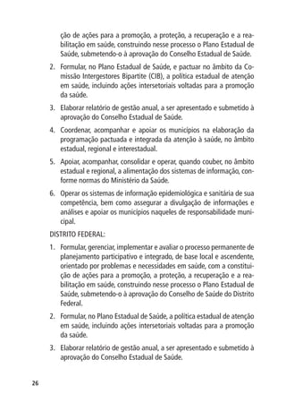 ção de ações para a promoção, a proteção, a recuperação e a rea-
        bilitação em saúde, construindo nesse processo o Plano Estadual de
        Saúde, submetendo-o à aprovação do Conselho Estadual de Saúde.
     2.	 Formular, no Plano Estadual de Saúde, e pactuar no âmbito da Co-
         missão Intergestores Bipartite (CIB), a política estadual de atenção
         em saúde, incluindo ações intersetoriais voltadas para a promoção
         da saúde.
     3.	 Elaborar relatório de gestão anual, a ser apresentado e submetido à
         aprovação do Conselho Estadual de Saúde.
     4.	 Coordenar, acompanhar e apoiar os municípios na elaboração da
         programação pactuada e integrada da atenção à saúde, no âmbito
         estadual, regional e interestadual.
     5.	 Apoiar, acompanhar, consolidar e operar, quando couber, no âmbito
         estadual e regional, a alimentação dos sistemas de informação, con-
         forme normas do Ministério da Saúde.
     6.	 Operar os sistemas de informação epidemiológica e sanitária de sua
         competência, bem como assegurar a divulgação de informações e
         análises e apoiar os municípios naqueles de responsabilidade muni-
         cipal.
     DISTRITO FEDERAL:
     1.	 Formular, gerenciar, implementar e avaliar o processo permanente de
         planejamento participativo e integrado, de base local e ascendente,
         orientado por problemas e necessidades em saúde, com a constitui-
         ção de ações para a promoção, a proteção, a recuperação e a rea-
         bilitação em saúde, construindo nesse processo o Plano Estadual de
         Saúde, submetendo-o à aprovação do Conselho de Saúde do Distrito
         Federal.
     2.	 Formular, no Plano Estadual de Saúde, a política estadual de atenção
         em saúde, incluindo ações intersetoriais voltadas para a promoção
         da saúde.
     3.	 Elaborar relatório de gestão anual, a ser apresentado e submetido à
         aprovação do Conselho Estadual de Saúde.


26
 
