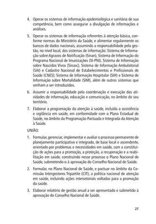 4.	 Operar os sistemas de informação epidemiológica e sanitária de sua
    competência, bem como assegurar a divulgação de informações e
    análises.
5.	 Operar os sistemas de informação referentes à atenção básica, con-
    forme normas do Ministério da Saúde, e alimentar regularmente os
    bancos de dados nacionais, assumindo a responsabilidade pela ges-
    tão, no nível local, dos sistemas de informação: Sistema de Informa-
    ção sobre Agravos de Notificação (Sinan), Sistema de Informação do
    Programa Nacional de Imunizações (SI-PNI), Sistema de Informação
    sobre Nascidos Vivos (Sinasc), Sistema de Informação Ambulatorial
    (SAI) e Cadastro Nacional de Estabelecimentos e Profissionais de
    Saúde (CNES); Sistema de Informação Hospitalar (SIH) e Sistema de
    Informação sobre Mortalidade (SIM), além de outros sistemas que
    venham a ser introduzidos.
6.	 Assumir a responsabilidade pela coordenação e execução das ati-
    vidades de informação, educação e comunicação, no âmbito do seu
    território.
7.	 Elaborar a programação da atenção à saúde, incluída a assistência
    e vigilância em saúde, em conformidade com o Plano Estadual de
    Saúde, no âmbito da Programação Pactuada e Integrada da Atenção
    à Saúde.
UNIÃO:
1.	 Formular, gerenciar, implementar e avaliar o processo permanente de
    planejamento participativo e integrado, de base local e ascendente,
    orientado por problemas e necessidades em saúde, com a constitui-
    ção de ações para a promoção, a proteção, a recuperação e a reabi-
    litação em saúde, construindo nesse processo o Plano Nacional de
    Saúde, submetendo-o à aprovação do Conselho Nacional de Saúde.
2.	 Formular, no Plano Nacional de Saúde, e pactuar no âmbito da Co-
    missão Intergestores Tripartite (CIT), a política nacional de atenção
    em saúde, incluindo ações intersetoriais voltadas para a promoção
    da saúde.
3.	 Elaborar relatório de gestão anual a ser apresentado e submetido à
    aprovação do Conselho Nacional de Saúde.


                                                                      27
 