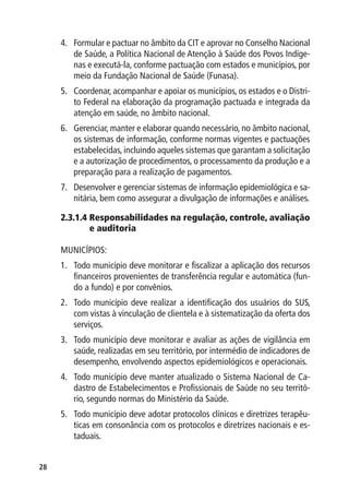 4.	 Formular e pactuar no âmbito da CIT e aprovar no Conselho Nacional
         de Saúde, a Política Nacional de Atenção à Saúde dos Povos Indíge-
         nas e executá-la, conforme pactuação com estados e municípios, por
         meio da Fundação Nacional de Saúde (Funasa).
     5.	 Coordenar, acompanhar e apoiar os municípios, os estados e o Distri-
         to Federal na elaboração da programação pactuada e integrada da
         atenção em saúde, no âmbito nacional.
     6.	 Gerenciar, manter e elaborar quando necessário, no âmbito nacional,
         os sistemas de informação, conforme normas vigentes e pactuações
         estabelecidas, incluindo aqueles sistemas que garantam a solicitação
         e a autorização de procedimentos, o processamento da produção e a
         preparação para a realização de pagamentos.
     7.	 Desenvolver e gerenciar sistemas de informação epidemiológica e sa-
         nitária, bem como assegurar a divulgação de informações e análises.

     2.3.1.4  esponsabilidades na regulação, controle, avaliação
             R
             e auditoria

     MUNICÍPIOS:
     1.	 Todo município deve monitorar e fiscalizar a aplicação dos recursos
         financeiros provenientes de transferência regular e automática (fun-
         do a fundo) e por convênios.
     2.	 Todo município deve realizar a identificação dos usuários do SUS,
         com vistas à vinculação de clientela e à sistematização da oferta dos
         serviços.
     3.	 Todo município deve monitorar e avaliar as ações de vigilância em
         saúde, realizadas em seu território, por intermédio de indicadores de
         desempenho, envolvendo aspectos epidemiológicos e operacionais.
     4.	 Todo município deve manter atualizado o Sistema Nacional de Ca-
         dastro de Estabelecimentos e Profissionais de Saúde no seu territó-
         rio, segundo normas do Ministério da Saúde.
     5.	 Todo município deve adotar protocolos clínicos e diretrizes terapêu-
         ticas em consonância com os protocolos e diretrizes nacionais e es-
         taduais.


28
 