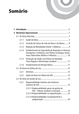 Sumário


 1	 Introdução.....................................................................................5
 2 	 Diretrizes Operacionais .............................................................7
     2.1 	Do Pacto Pela Vida..................................................................... 7
                            .
           2.1.1	 Saúde do Idoso.............................................................. 7
           2.1.2 	 Controle do Câncer de Colo de Útero e de Mama......... 9
           2.1.3 	 Redução da Mortalidade Infantil e Materna . .............. 9
           2.1.4 	 Fortalecimento da Capacidade de Respostas às Doenças
                   Emergentes e Endemias, com Ênfase na Dengue, Hanse-
                   niase, Tuberculose, Malária e Influenza....................... 10
                                                          .
           2.1.5 	 Promoção da Saúde, com Ênfase em Atividade
                   Física Regular e Alimentação Saudável....................... 11
           2.1.6 	 Fortalecimento da Atenção Básica............................... 11
     2.2	 Do Pacto em Defesa do Sus...................................................... 12
           2.2.1 	 Diretrizes..................................................................... 12
           2.2.2 	 Ações do Pacto em Defesa do SUS.............................. 13
     2.3 	Do Pacto de Gestão do Sus...................................................... 13
           2.3.1 	 Responsabilidade Sanitária das Instâncias
                   Gestoras do SUS . ....................................................... 13
                      2.3.1.1 Responsabilidades gerais da gestão do
                              SUS – federal, estadual e municipal................ 14
                      2.3.1.2 Responsabilidades na regionalização.............. 22
                      2.3.1.4  esponsabilidades no planejamento e
                              R
                       	      programação.................................................. 24
 