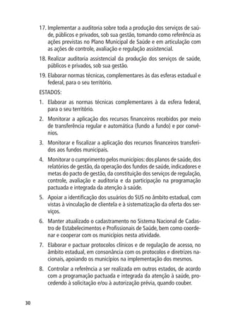 17.	Implementar a auditoria sobre toda a produção dos serviços de saú-
         de, públicos e privados, sob sua gestão, tomando como referência as
         ações previstas no Plano Municipal de Saúde e em articulação com
         as ações de controle, avaliação e regulação assistencial.
     18.	Realizar auditoria assistencial da produção dos serviços de saúde,
         públicos e privados, sob sua gestão.
     19.	Elaborar normas técnicas, complementares às das esferas estadual e
         federal, para o seu território.
     ESTADOS:
     1.	 Elaborar as normas técnicas complementares à da esfera federal,
         para o seu território.
     2.	 Monitorar a aplicação dos recursos financeiros recebidos por meio
         de transferência regular e automática (fundo a fundo) e por convê-
         nios.
     3.	 Monitorar e fiscalizar a aplicação dos recursos financeiros transferi-
         dos aos fundos municipais.
     4.	 Monitorar o cumprimento pelos municípios: dos planos de saúde, dos
         relatórios de gestão, da operação dos fundos de saúde, indicadores e
         metas do pacto de gestão, da constituição dos serviços de regulação,
         controle, avaliação e auditoria e da participação na programação
         pactuada e integrada da atenção à saúde.
     5.	 Apoiar a identificação dos usuários do SUS no âmbito estadual, com
         vistas à vinculação de clientela e à sistematização da oferta dos ser-
         viços.
     6.	 Manter atualizado o cadastramento no Sistema Nacional de Cadas-
         tro de Estabelecimentos e Profissionais de Saúde, bem como coorde-
         nar e cooperar com os municípios nesta atividade.
     7.	 Elaborar e pactuar protocolos clínicos e de regulação de acesso, no
         âmbito estadual, em consonância com os protocolos e diretrizes na-
         cionais, apoiando os municípios na implementação dos mesmos.
     8.	 Controlar a referência a ser realizada em outros estados, de acordo
         com a programação pactuada e integrada da atenção à saúde, pro-
         cedendo à solicitação e/ou à autorização prévia, quando couber.


30
 