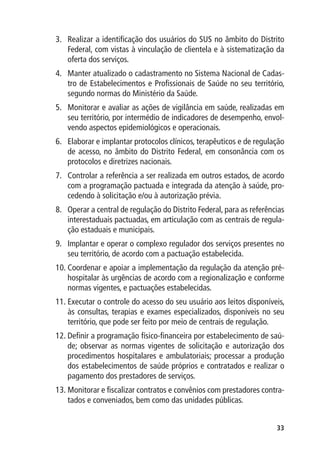 3.	 Realizar a identificação dos usuários do SUS no âmbito do Distrito
    Federal, com vistas à vinculação de clientela e à sistematização da
    oferta dos serviços.
4.	 Manter atualizado o cadastramento no Sistema Nacional de Cadas-
    tro de Estabelecimentos e Profissionais de Saúde no seu território,
    segundo normas do Ministério da Saúde.
5.	 Monitorar e avaliar as ações de vigilância em saúde, realizadas em
    seu território, por intermédio de indicadores de desempenho, envol-
    vendo aspectos epidemiológicos e operacionais.
6.	 Elaborar e implantar protocolos clínicos, terapêuticos e de regulação
    de acesso, no âmbito do Distrito Federal, em consonância com os
    protocolos e diretrizes nacionais.
7.	 Controlar a referência a ser realizada em outros estados, de acordo
    com a programação pactuada e integrada da atenção à saúde, pro-
    cedendo à solicitação e/ou à autorização prévia.
8.	 Operar a central de regulação do Distrito Federal, para as referências
    interestaduais pactuadas, em articulação com as centrais de regula-
    ção estaduais e municipais.
9.	 Implantar e operar o complexo regulador dos serviços presentes no
    seu território, de acordo com a pactuação estabelecida.
10.	Coordenar e apoiar a implementação da regulação da atenção pré-
    hospitalar às urgências de acordo com a regionalização e conforme
    normas vigentes, e pactuações estabelecidas.
11.	Executar o controle do acesso do seu usuário aos leitos disponíveis,
    às consultas, terapias e exames especializados, disponíveis no seu
    território, que pode ser feito por meio de centrais de regulação.
12.	Definir a programação físico-financeira por estabelecimento de saú-
    de; observar as normas vigentes de solicitação e autorização dos
    procedimentos hospitalares e ambulatoriais; processar a produção
    dos estabelecimentos de saúde próprios e contratados e realizar o
    pagamento dos prestadores de serviços.
13.	Monitorar e fiscalizar contratos e convênios com prestadores contra-
    tados e conveniados, bem como das unidades públicas.


                                                                       33
 