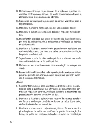 14.	Elaborar contratos com os prestadores de acordo com a política na-
         cional de contratação de serviços de saúde, em conformidade com o
         planejamento e a programação da atenção.
     15.	Credenciar os serviços de acordo com as normas vigentes e com a
         regionalização.
     16.	Monitorar e avaliar o funcionamento dos Consórcios de Saúde.
     17.	Monitorar e avaliar o desempenho das redes regionais hierarquiza-
         das.
     18.	Implementar avaliação das ações de saúde nos estabelecimentos,
         por meio de análise de dados e indicadores, e verificação de padrões
         de conformidade.
     19.	Monitorar e fiscalizar a execução dos procedimentos realizados em
         cada estabelecimento por meio das ações de controle e avaliação
         hospitalar e ambulatorial.
     20.	Supervisionar a rede de laboratórios públicos e privados que reali-
         zam análises de interesse da saúde pública.
     21.	Elaborar normas complementares para a avaliação tecnológica em
         saúde.
     22.	Implementar auditoria sobre toda a produção de serviços de saúde,
         pública e privada, em articulação com as ações de controle, avalia-
         ção e regulação assistencial.
     UNIÃO:
     1.	 Cooperar tecnicamente com os estados, o Distrito Federal e os mu-
         nicípios para a qualificação das atividades de cadastramento, con-
         tratação, regulação, controle, avaliação, auditoria e pagamento aos
         prestadores dos serviços vinculados ao SUS.
     2.	 Monitorar e fiscalizar a aplicação dos recursos financeiros transferi-
         dos fundo a fundo e por convênio aos fundos de saúde dos estados,
         do Distrito Federal e dos municípios.
     3.	 Monitorar o cumprimento pelos estados, Distrito Federal e municí-
         pios dos planos de saúde, dos relatórios de gestão, da operação dos
         fundos de saúde, dos pactos de indicadores e metas, da constituição


34
 