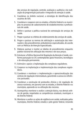 dos serviços de regulação, controle, avaliação e auditoria e da reali-
   zação da programação pactuada e integrada da atenção à saúde.
4.	 Coordenar, no âmbito nacional, a estratégia de identificação dos
    usuários do SUS.
5.	 Coordenar e cooperar com os estados, o Distrito Federal e os municí-
    pios no processo de cadastramento de estabelecimentos e profissio-
    nais de saúde.
6.	 Definir e pactuar a política nacional de contratação de serviços de
    saúde.
7.	 Propor e pactuar os critérios de credenciamento dos serviços de saúde.
8.	 Propor e pactuar as normas de solicitação e autorização das inter-
    nações e dos procedimentos ambulatoriais especializados, de acordo
    com as Políticas de Atenção Especializada.
9.	 Elaborar, pactuar e manter as tabelas de procedimentos enquanto
    padrão nacional de utilização dos mesmos e de seus preços.
10.	Estruturar a Política Nacional de Regulação da Atenção à Saúde, con-
    forme pactuação na CIT, contemplando apoio financeiro, tecnológico
    e de educação permanente.
11.	Estimular e apoiar a implantação dos complexos reguladores.
12.	Cooperar na implantação e implementação dos complexos regula-
    dores.
13.	Coordenar e monitorar a implementação e operacionalização das
    centrais de regulação interestaduais, garantindo o acesso às referên-
    cias pactuadas.
14.	Coordenar a construção de protocolos clínicos e de regulação de
    acesso nacionais, em parceria com os estados, o Distrito Federal e os
    municípios, apoiando-os na utilização dos mesmos.
15.	Acompanhar, monitorar e avaliar a atenção básica, nas demais esfe-
    ras de gestão, respeitadas as competências estaduais, municipais e
    do Distrito Federal.
16.	Monitorar e avaliar as ações de vigilância em saúde, realizadas pelos
    municípios, Distrito Federal, estados e pelo gestor federal, incluindo


                                                                        35
 
