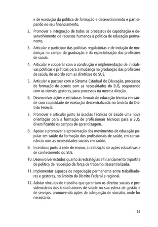 e de execução da política de formação e desenvolvimento e partici-
   pando no seu financiamento.
2.	 Promover a integração de todos os processos de capacitação e de-
    senvolvimento de recursos humanos à política de educação perma-
    nente.
3.	 Articular e participar das políticas regulatórias e de indução de mu-
    danças no campo da graduação e da especialização das profissões
    de saúde.
4.	 Articular e cooperar com a construção e implementação de iniciati-
    vas políticas e práticas para a mudança na graduação das profissões
    de saúde, de acordo com as diretrizes do SUS.
5.	 Articular e pactuar com o Sistema Estadual de Educação, processos
    de formação de acordo com as necessidades do SUS, cooperando
    com os demais gestores, para processos na mesma direção.
6.	 Desenvolver ações e estruturas formais de educação técnica em saú-
    de com capacidade de execução descentralizada no âmbito do Dis-
    trito Federal.
7.	 Promover e articular junto às Escolas Técnicas de Saúde uma nova
    orientação para a formação de profissionais técnicos para o SUS,
    diversificando os campos de aprendizagem.
8.	 Apoiar e promover a aproximação dos movimentos de educação po-
    pular em saúde da formação dos profissionais de saúde, em conso-
    nância com as necessidades sociais em saúde.
9.	 Incentivar, junto à rede de ensino, a realização de ações educativas e
    de conhecimento do SUS.
10.	Desenvolver estudos quanto às estratégias e financiamento tripartite
    de política de reposição da força de trabalho descentralizada.
11.	Implementar espaços de negociação permanente entre trabalhado-
    res e gestores, no âmbito do Distrito Federal e regional.
12.	Adotar vínculos de trabalho que garantam os direitos sociais e pre-
    videnciários dos trabalhadores de saúde na sua esfera de gestão e
    de serviços, promovendo ações de adequação de vínculos, onde for
    necessário.


                                                                       39
 