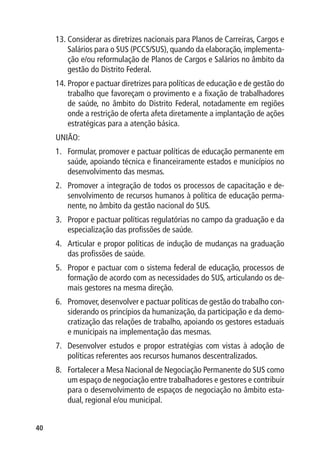 13.	Considerar as diretrizes nacionais para Planos de Carreiras, Cargos e
         Salários para o SUS (PCCS/SUS), quando da elaboração, implementa-
         ção e/ou reformulação de Planos de Cargos e Salários no âmbito da
         gestão do Distrito Federal.
     14.	Propor e pactuar diretrizes para políticas de educação e de gestão do
         trabalho que favoreçam o provimento e a fixação de trabalhadores
         de saúde, no âmbito do Distrito Federal, notadamente em regiões
         onde a restrição de oferta afeta diretamente a implantação de ações
         estratégicas para a atenção básica.
     UNIÃO:
     1.	 Formular, promover e pactuar políticas de educação permanente em
         saúde, apoiando técnica e financeiramente estados e municípios no
         desenvolvimento das mesmas.
     2.	 Promover a integração de todos os processos de capacitação e de-
         senvolvimento de recursos humanos à política de educação perma-
         nente, no âmbito da gestão nacional do SUS.
     3.	 Propor e pactuar políticas regulatórias no campo da graduação e da
         especialização das profissões de saúde.
     4.	 Articular e propor políticas de indução de mudanças na graduação
         das profissões de saúde.
     5.	 Propor e pactuar com o sistema federal de educação, processos de
         formação de acordo com as necessidades do SUS, articulando os de-
         mais gestores na mesma direção.
     6.	 Promover, desenvolver e pactuar políticas de gestão do trabalho con-
         siderando os princípios da humanização, da participação e da demo-
         cratização das relações de trabalho, apoiando os gestores estaduais
         e municipais na implementação das mesmas.
     7.	 Desenvolver estudos e propor estratégias com vistas à adoção de
         políticas referentes aos recursos humanos descentralizados.
     8.	 Fortalecer a Mesa Nacional de Negociação Permanente do SUS como
         um espaço de negociação entre trabalhadores e gestores e contribuir
         para o desenvolvimento de espaços de negociação no âmbito esta-
         dual, regional e/ou municipal.


40
 
