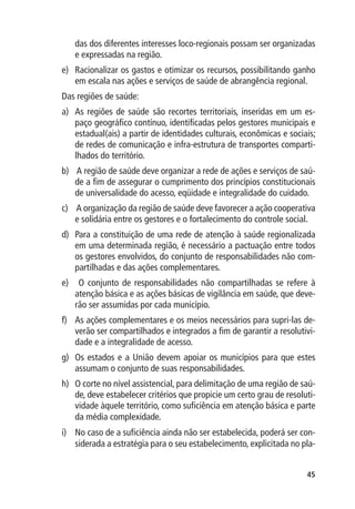 das dos diferentes interesses loco-regionais possam ser organizadas
   e expressadas na região.
e)	 Racionalizar os gastos e otimizar os recursos, possibilitando ganho
    em escala nas ações e serviços de saúde de abrangência regional.
Das regiões de saúde:
a)	 As regiões de saúde são recortes territoriais, inseridas em um es-
    paço geográfico contínuo, identificadas pelos gestores municipais e
    estadual(ais) a partir de identidades culturais, econômicas e sociais;
    de redes de comunicação e infra-estrutura de transportes comparti-
    lhados do território.
b)	 A região de saúde deve organizar a rede de ações e serviços de saú-
    de a fim de assegurar o cumprimento dos princípios constitucionais
    de universalidade do acesso, eqüidade e integralidade do cuidado.
c)	 A organização da região de saúde deve favorecer a ação cooperativa
    e solidária entre os gestores e o fortalecimento do controle social.
d)	 Para a constituição de uma rede de atenção à saúde regionalizada
    em uma determinada região, é necessário a pactuação entre todos
    os gestores envolvidos, do conjunto de responsabilidades não com-
    partilhadas e das ações complementares.
e)	 O conjunto de responsabilidades não compartilhadas se refere à
    atenção básica e as ações básicas de vigilância em saúde, que deve-
    rão ser assumidas por cada município.
f)	 As ações complementares e os meios necessários para supri-las de-
    verão ser compartilhados e integrados a fim de garantir a resolutivi-
    dade e a integralidade de acesso.
g)	 Os estados e a União devem apoiar os municípios para que estes
    assumam o conjunto de suas responsabilidades.
h)	 O corte no nível assistencial, para delimitação de uma região de saú-
    de, deve estabelecer critérios que propicie um certo grau de resoluti-
    vidade àquele território, como suficiência em atenção básica e parte
    da média complexidade.
i)	 No caso de a suficiência ainda não ser estabelecida, poderá ser con-
    siderada a estratégia para o seu estabelecimento, explicitada no pla-


                                                                       45
 