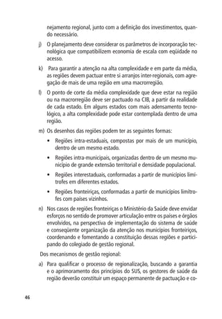 nejamento regional, junto com a definição dos investimentos, quan-
        do necessário.
     j)	 O planejamento deve considerar os parâmetros de incorporação tec-
         nológica que compatibilizem economia de escala com eqüidade no
         acesso.
     k)	 Para garantir a atenção na alta complexidade e em parte da média,
         as regiões devem pactuar entre si arranjos inter-regionais, com agre-
         gação de mais de uma região em uma macrorregião.
     l)	 O ponto de corte da média complexidade que deve estar na região
         ou na macrorregião deve ser pactuado na CIB, a partir da realidade
         de cada estado. Em alguns estados com mais adensamento tecno-
         lógico, a alta complexidade pode estar contemplada dentro de uma
         região.
     m)	 Os desenhos das regiões podem ter as seguintes formas:
        •	 Regiões intra-estaduais, compostas por mais de um município,
           dentro de um mesmo estado.
        •	 Regiões intra-municipais, organizadas dentro de um mesmo mu-
           nicípio de grande extensão territorial e densidade populacional.
        •	 Regiões interestaduais, conformadas a partir de municípios limí-
           trofes em diferentes estados.
        •	 Regiões fronteiriças, conformadas a partir de municípios limítro-
           fes com países vizinhos.
     n)	 Nos casos de regiões fronteiriças o Ministério da Saúde deve envidar
         esforços no sentido de promover articulação entre os países e órgãos
         envolvidos, na perspectiva de implementação do sistema de saúde
         e conseqüente organização da atenção nos municípios fronteiriços,
         coordenando e fomentando a constituição dessas regiões e partici-
         pando do colegiado de gestão regional.
     Dos mecanismos de gestão regional:
     a)	 Para qualificar o processo de regionalização, buscando a garantia
         e o aprimoramento dos princípios do SUS, os gestores de saúde da
         região deverão constituir um espaço permanente de pactuação e co-


46
 