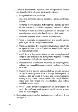 a)	 Definição do desenho da região de saúde correspondendo ao dese-
         nho de um território adequado aos seguintes critérios:
        •	 contigüidade entre os municípios;
        •	 respeito à identidade expressa no cotidiano social, econômico e
           cultural;
        •	 existência de infra-estrutura de transportes e de redes de comu-
           nicação, que permita o trânsito das pessoas entre os municípios;
        •	 existência de fluxos assistenciais que devem ser alterados, se ne-
           cessário, para a organização da rede de atenção à saúde;
        •	 considerar a rede de ações e serviços de saúde, onde:
        1)	 Todos os municípios se responsabilizam pela atenção básica e
            pelas ações básicas de vigilância em saúde;
        2)	 O desenho da região deve propiciar relativo grau de resolutivida-
            de àquele território, como suficiência em atenção básica e parte
            da média complexidade.
        3)	 A suficiência já deve estar estabelecida ou a estratégia para al-
            cançá-la estar explicitada no planejamento regional, contendo,
            se necessário, a definição dos investimentos.
        4)	 O desenho deve considerar os parâmetros de incorporação tec-
            nológica que compatibilizem economia de escala com eqüidade
            no acesso.
        5)	 O desenho deve garantir a integralidade da atenção, para isso
            as regiões devem pactuar entre si arranjos inter-regionais, se
            necessário com agregação de mais de uma região em uma ma-
            crorregião; o ponto de corte de média e alta complexidade na
            região ou na macrorregião deve ser pactuado na CIB, a partir da
            realidade de cada estado.
        6)	 O Plano Diretor de Regionalização deverá ser a expressão do de-
            senho das regiões de saúde, devendo, também conter os dese-
            nhos das macrorregiões.
     b)	 Da constituição, organização e funcionamento do colegiado de ges-
         tão regional


48
 