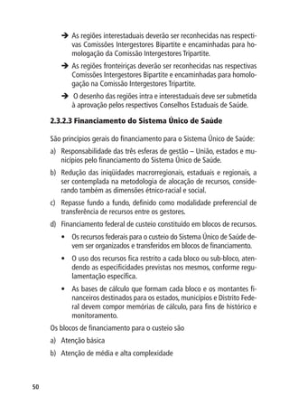 	 regiões interestaduais deverão ser reconhecidas nas respecti-
         As
         vas Comissões Intergestores Bipartite e encaminhadas para ho-
         mologação da Comissão Intergestores Tripartite.
        	 regiões fronteiriças deverão ser reconhecidas nas respectivas
         As
         Comissões Intergestores Bipartite e encaminhadas para homolo-
         gação na Comissão Intergestores Tripartite.
        	 desenho das regiões intra e interestaduais deve ser submetida
          O
         à aprovação pelos respectivos Conselhos Estaduais de Saúde.

     2.3.2.3 Financiamento do Sistema Único de Saúde

     São princípios gerais do financiamento para o Sistema Único de Saúde:
     a)	 Responsabilidade das três esferas de gestão – União, estados e mu-
         nicípios pelo financiamento do Sistema Único de Saúde.
     b)	 Redução das iniqüidades macrorregionais, estaduais e regionais, a
         ser contemplada na metodologia de alocação de recursos, conside-
         rando também as dimensões étnico-racial e social.
     c)	 Repasse fundo a fundo, definido como modalidade preferencial de
         transferência de recursos entre os gestores.
     d)	 Financiamento federal de custeio constituído em blocos de recursos.
        •	 Os recursos federais para o custeio do Sistema Único de Saúde de-
           vem ser organizados e transferidos em blocos de financiamento.
        •	 O uso dos recursos fica restrito a cada bloco ou sub-bloco, aten-
           dendo as especificidades previstas nos mesmos, conforme regu-
           lamentação específica.
        •	 As bases de cálculo que formam cada bloco e os montantes fi-
           nanceiros destinados para os estados, municípios e Distrito Fede-
           ral devem compor memórias de cálculo, para fins de histórico e
           monitoramento.
     Os blocos de financiamento para o custeio são
     a)	 Atenção básica
     b)	 Atenção de média e alta complexidade



50
 