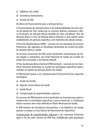 c)	 Vigilância em saúde
d)	 Assistência farmacêutica
e)	 Gestão do SUS
Do bloco de financiamento para a atenção básica:
O financiamento da atenção básica é de responsabilidade das três esfe-
ras de gestão do SUS, sendo que os recursos federais comporão o Blo-
co Financeiro da Atenção Básica dividido em dois sub-blocos: Piso da
Atenção Básica e Piso da Atenção Básica Variável, e seus valores serão
estabelecidos em portaria específica, com memórias de cálculo anexas.
O Piso de Atenção Básica (PAB) – consiste em um montante de recursos
financeiros, que agregam as estratégias destinadas ao custeio de ações
de atenção básica à saúde;
Os recursos financeiros do PAB serão transferidos mensalmente, de for-
ma regular e automática, do Fundo Nacional de Saúde aos Fundos de
Saúde dos municípios e do Distrito Federal.
O Piso da Atenção Básica Variável (PAB Variável) – consiste em um mon-
tante financeiro destinado ao custeio de estratégias específicas desen-
volvidas no âmbito da Atenção Básica em Saúde.
O PAB Variável passa a ser composto pelo financiamento das seguintes
estratégias:
a)	 Saúde da Família
b)	 Agentes Comunitários de Saúde
c)	 Saúde Bucal
d)	 Compensação de especificidades regionais
Os recursos do PAB Variável serão transferidos ao município que aderir e
implementar as estratégias específicas, a que se destinam, e a utilização
desses recursos deve estar definida no Plano Municipal de Saúde;
O PAB Variável da Assistência Farmacêutica e da Vigilância em Saúde
passam a compor os seus blocos de financiamento respectivos.
Compensação de especificidades regionais é um montante financeiro
igual a 5% do valor mínimo do PAB fixo, multiplicado pela população


                                                                      51
 