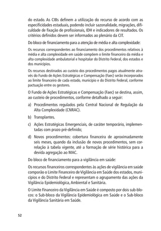 do estado. As CIBs definem a utilização do recurso de acordo com as
     especificidades estaduais, podendo incluir sazonalidade, migrações, difi-
     culdade de fixação de profissionais, IDH e indicadores de resultados. Os
     critérios definidos devem ser informados ao plenário da CIT.
     Do bloco de financiamento para a atenção de média e alta complexidade:
     Os recursos correspondentes ao financiamento dos procedimentos relativos à
     média e alta complexidade em saúde compõem o limite financeiro da média e
     alta complexidade ambulatorial e hospitalar do Distrito Federal, dos estados e
     dos municípios.
     Os recursos destinados ao custeio dos procedimentos pagos atualmente atra-
     vés do Fundo de Ações Estratégicas e Compensação (Faec) serão incorporados
     ao limite financeiro de cada estado, município e do Distrito Federal, conforme
     pactuação entre os gestores.
     O Fundo de Ações Estratégicas e Compensação (Faec) se destina, assim,
     ao custeio de procedimentos, conforme detalhado a seguir:
     a)	 Procedimentos regulados pela Central Nacional de Regulação da
         Alta Complexidade (CNRAC).
     b)	 Transplantes.
     c)	 Ações Estratégicas Emergenciais, de caráter temporário, implemen-
         tadas com prazo pré-definido;
     d)	 Novos procedimentos: cobertura financeira de aproximadamente
         seis meses, quando da inclusão de novos procedimentos, sem cor-
         relação à tabela vigente, até a formação de série histórica para a
         devida agregação ao MAC.
     Do bloco de financiamento para a vigilância em saúde:
     Os recursos financeiros correspondentes às ações de vigilância em saúde
     comporão o Limite Financeiro de Vigilância em Saúde dos estados, muni-
     cípios e do Distrito Federal e representam o agrupamento das ações da
     Vigilância Epidemiológica, Ambiental e Sanitária.
     O Limite Financeiro da Vigilância em Saúde é composto por dois sub-blo-
     cos: o Sub-bloco da Vigilância Epidemiológica em Saúde e o Sub-bloco
     da Vigilância Sanitária em Saúde.


52
 