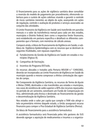 O financiamento para as ações de vigilância sanitária deve consolidar
a reversão do modelo de pagamento por procedimento, oferecendo co-
bertura para o custeio de ações coletivas visando a garantir o controle
de riscos sanitários inerentes ao objeto da ação, avançando em ações
de regulação, controle e avaliação de produtos e serviços associados ao
conjunto das atividades.
O Limite Financeiro da Vigilância em Saúde será transferido em parcelas
mensais e o valor da transferência mensal para cada um dos estados,
municípios e Distrito Federal, bem como o respectivo limite financeiro,
será estabelecido em portaria específica e detalhará os diferentes com-
ponentes que o formam, com memórias de cálculo anexas.
Comporá ainda, o bloco do financiamento da Vigilância em Saúde, o sub-
bloco da Vigilância Epidemiológica com os recursos que se destinam às
seguintes finalidades, com repasses específicos:
a)	 Fortalecimento da Gestão da Vigilância em Saúde em estados e mu-
    nicípios (Vigisus II);
b)	 Campanhas de Vacinação;
c)	 Incentivo do Programa DST/aids.
Os recursos alocados e tratados pela Portaria MS/GM n.º 1349/2002,
deverão ser incorporados ao Limite Financeiro de Vigilância em Saúde do
município quando o mesmo comprovar a efetiva contratação dos agen-
tes de campo.
No Componente da Vigilância Sanitária, os recursos do Termo de Ajuste
e Metas (TAM), destinados e não transferidos aos estados e municípios,
nos casos de existência de saldo superior a 40% dos recursos repassados
no período de um semestre, constituem um Fundo de Compensação em
Visa, administrado pela Anvisa e destinado ao financiamento da gestão
e descentralização da Vigilância Sanitária.
Nos estados onde o valor per capita que compõe o TAM não atingir o
teto orçamentário mínimo daquele estado, a União assegurará recurso
financeiro para compor o Piso Estadual de Vigilância Sanitária (Pevisa).
Do bloco de financiamento para a assistência farmacêutica:
A assistência farmacêutica será financiada pelos três gestores do SUS
devendo agregar a aquisição de medicamentos e insumos e a organiza-


                                                                     53
 
