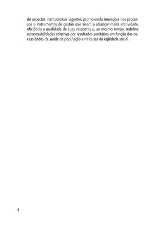 de aspectos institucionais vigentes, promovendo inovações nos proces-
    sos e instrumentos de gestão que visam a alcançar maior efetividade,
    eficiência e qualidade de suas respostas e, ao mesmo tempo, redefine
    responsabilidades coletivas por resultados sanitários em função das ne-
    cessidades de saúde da população e na busca da eqüidade social.





 