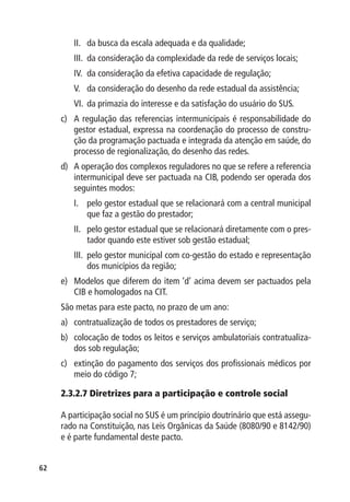 II.	 da busca da escala adequada e da qualidade;
        III.	 da consideração da complexidade da rede de serviços locais;
        IV.	 da consideração da efetiva capacidade de regulação;
        V.	 da consideração do desenho da rede estadual da assistência;
        VI.	 da primazia do interesse e da satisfação do usuário do SUS.
     c)	 A regulação das referencias intermunicipais é responsabilidade do
         gestor estadual, expressa na coordenação do processo de constru-
         ção da programação pactuada e integrada da atenção em saúde, do
         processo de regionalização, do desenho das redes.
     d)	 A operação dos complexos reguladores no que se refere a referencia
         intermunicipal deve ser pactuada na CIB, podendo ser operada dos
         seguintes modos:
        I.	 pelo gestor estadual que se relacionará com a central municipal
            que faz a gestão do prestador;
        II.	 pelo gestor estadual que se relacionará diretamente com o pres-
             tador quando este estiver sob gestão estadual;
        III.	 pelo gestor municipal com co-gestão do estado e representação
              dos municípios da região;
     e)	 Modelos que diferem do item ‘d’ acima devem ser pactuados pela
         CIB e homologados na CIT.
     São metas para este pacto, no prazo de um ano:
     a)	 contratualização de todos os prestadores de serviço;
     b)	 colocação de todos os leitos e serviços ambulatoriais contratualiza-
         dos sob regulação;
     c)	 extinção do pagamento dos serviços dos profissionais médicos por
         meio do código 7;

     2.3.2.7 Diretrizes para a participação e controle social

     A participação social no SUS é um princípio doutrinário que está assegu-
     rado na Constituição, nas Leis Orgânicas da Saúde (8080/90 e 8142/90)
     e é parte fundamental deste pacto.


62
 