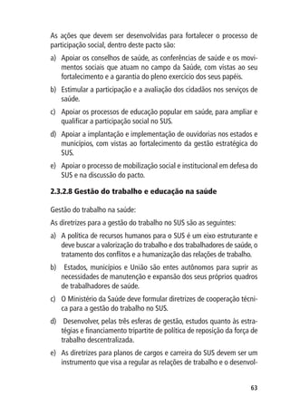 As ações que devem ser desenvolvidas para fortalecer o processo de
participação social, dentro deste pacto são:
a)	 Apoiar os conselhos de saúde, as conferências de saúde e os movi-
    mentos sociais que atuam no campo da Saúde, com vistas ao seu
    fortalecimento e a garantia do pleno exercício dos seus papéis.
b)	 Estimular a participação e a avaliação dos cidadãos nos serviços de
    saúde.
c)	 Apoiar os processos de educação popular em saúde, para ampliar e
    qualificar a participação social no SUS.
d)	 Apoiar a implantação e implementação de ouvidorias nos estados e
    municípios, com vistas ao fortalecimento da gestão estratégica do
    SUS.
e)	 Apoiar o processo de mobilização social e institucional em defesa do
    SUS e na discussão do pacto.

2.3.2.8 Gestão do trabalho e educação na saúde

Gestão do trabalho na saúde:
As diretrizes para a gestão do trabalho no SUS são as seguintes:
a)	 A política de recursos humanos para o SUS é um eixo estruturante e
    deve buscar a valorização do trabalho e dos trabalhadores de saúde, o
    tratamento dos conflitos e a humanização das relações de trabalho.
b)	 Estados, municípios e União são entes autônomos para suprir as
    necessidades de manutenção e expansão dos seus próprios quadros
    de trabalhadores de saúde.
c)	 O Ministério da Saúde deve formular diretrizes de cooperação técni-
    ca para a gestão do trabalho no SUS.
d)	 Desenvolver, pelas três esferas de gestão, estudos quanto às estra-
    tégias e financiamento tripartite de política de reposição da força de
    trabalho descentralizada.
e)	 As diretrizes para planos de cargos e carreira do SUS devem ser um
    instrumento que visa a regular as relações de trabalho e o desenvol-


                                                                       63
 
