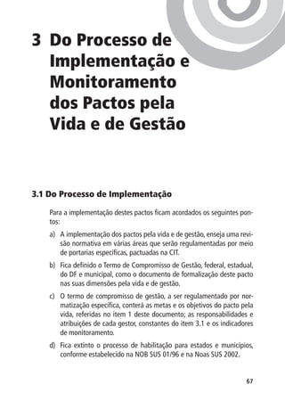 3	 Processo de
  Do
  Implementação e
  Monitoramento
  dos Pactos pela
  Vida e de Gestão


3.1 Do Processo de Implementação

    Para a implementação destes pactos ficam acordados os seguintes pon-
    tos:
    a)	 A implementação dos pactos pela vida e de gestão, enseja uma revi-
        são normativa em várias áreas que serão regulamentadas por meio
        de portarias específicas, pactuadas na CIT.
    b)	 Fica definido o Termo de Compromisso de Gestão, federal, estadual,
        do DF e municipal, como o documento de formalização deste pacto
        nas suas dimensões pela vida e de gestão.
    c)	 O termo de compromisso de gestão, a ser regulamentado por nor-
        matização específica, conterá as metas e os objetivos do pacto pela
        vida, referidas no item 1 deste documento; as responsabilidades e
        atribuições de cada gestor, constantes do item 3.1 e os indicadores
        de monitoramento.
    d)	 Fica extinto o processo de habilitação para estados e municípios,
        conforme estabelecido na NOB SUS 01/96 e na Noas SUS 2002.


                                                                        67
 