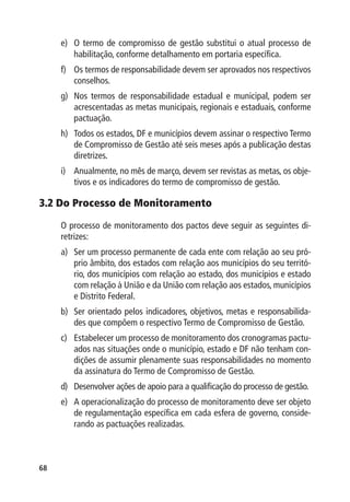 e)	 O termo de compromisso de gestão substitui o atual processo de
         habilitação, conforme detalhamento em portaria específica.
     f)	 Os termos de responsabilidade devem ser aprovados nos respectivos
         conselhos.
     g)	 Nos termos de responsabilidade estadual e municipal, podem ser
         acrescentadas as metas municipais, regionais e estaduais, conforme
         pactuação.
     h)	 Todos os estados, DF e municípios devem assinar o respectivo Termo
         de Compromisso de Gestão até seis meses após a publicação destas
         diretrizes.
     i)	 Anualmente, no mês de março, devem ser revistas as metas, os obje-
         tivos e os indicadores do termo de compromisso de gestão.

3.2 Do Processo de Monitoramento

     O processo de monitoramento dos pactos deve seguir as seguintes di-
     retrizes:
     a)	 Ser um processo permanente de cada ente com relação ao seu pró-
         prio âmbito, dos estados com relação aos municípios do seu territó-
         rio, dos municípios com relação ao estado, dos municípios e estado
         com relação à União e da União com relação aos estados, municípios
         e Distrito Federal.
     b)	 Ser orientado pelos indicadores, objetivos, metas e responsabilida-
         des que compõem o respectivo Termo de Compromisso de Gestão.
     c)	 Estabelecer um processo de monitoramento dos cronogramas pactu-
         ados nas situações onde o município, estado e DF não tenham con-
         dições de assumir plenamente suas responsabilidades no momento
         da assinatura do Termo de Compromisso de Gestão.
     d)	 Desenvolver ações de apoio para a qualificação do processo de gestão.
     e)	 A operacionalização do processo de monitoramento deve ser objeto
         de regulamentação específica em cada esfera de governo, conside-
         rando as pactuações realizadas.



68
 