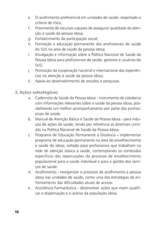 10
e. O acolhimento preferencial em unidades de saúde, respeitado o
critério de risco;
f. Provimento de recursos capazes de assegurar qualidade da aten-
ção à saúde da pessoa idosa;
g. Fortalecimento da participação social;
h. Formação e educação permanente dos profissionais de saúde
do SUS na área de saúde da pessoa idosa;
i. Divulgação e informação sobre a Política Nacional de Saúde da
Pessoa Idosa para profissionais de saúde, gestores e usuários do
SUS;
j. Promoção da cooperação nacional e internacional das experiên-
cias na atenção à saúde da pessoa idosa;
k. Apoio ao desenvolvimento de estudos e pesquisas.
2. Ações estratégicas:
a. Caderneta de Saúde da Pessoa Idosa - instrumento de cidadania
com informações relevantes sobre a saúde da pessoa idosa, pos-
sibilitando um melhor acompanhamento por parte dos profissi-
onais de saúde.
b. Manual de Atenção Básica à Saúde da Pessoa Idosa - para indu-
ção de ações de saúde, tendo por referência as diretrizes conti-
das na Política Nacional de Saúde da Pessoa Idosa.
c. Programa de Educação Permanente à Distância - implementar
programa de educação permanente na área do envelhecimento
e saúde do idoso, voltado para profissionais que trabalham na
rede de atenção básica à saúde, contemplando os conteúdos
específicos das repercussões do processo de envelhecimento
populacional para a saúde individual e para a gestão dos servi-
ços de saúde.
d. Acolhimento - reorganizar o processo de acolhimento à pessoa
idosa nas unidades de saúde, como uma das estratégias de en-
frentamento das dificuldades atuais de acesso.
e. Assistência Farmacêutica - desenvolver ações que visem qualifi-
car a dispensação e o acesso da população idosa.
 