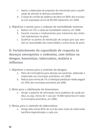12
c. Apoiar a elaboração de propostas de intervenção para a qualifi-
cação da atenção às doenças prevalentes.
d. Criação de comitês de vigilância do óbito em 80% dos municípi-
os com população acima de 80.000 habitantes, em 2006.
2. Objetivos e metas para a redução da mortalidade materna
a. Reduzir em 5% a razão da mortalidade materna, em 2006.
b. Garantir insumos e medicamentos para tratamento das síndro-
mes hipertensivas no parto.
c. Qualificar os pontos de distribuição de sangue para que aten-
dam às necessidades das maternidades e outros locais de parto.
D. Fortalecimento da capacidade de resposta às
doenças emergentes e endemias, com ênfase na
dengue, hanseníase, tuberculose, malária e
influenza
1. Objetivos e metas para o controle da dengue:
a. Plano de Contingência para atenção aos pacientes, elaborado e
implantado nos municípios prioritários, em 2006;
b. Reduzir para menos de 1% a infestação predial por Aedes aegypti
em 30% dos municípios prioritários até 2006.
2. Meta para a eliminação da hanseníase:
a. Atingir o patamar de eliminação como problema de saúde pú-
blica, ou seja, menos de 1 caso por 10.000 habitantes em todos
os municípios prioritários, em 2006.
3. Metas para o controle da tuberculose:
a. Atingir pelo menos 85% de cura de casos novos de tuberculose
bacilífera diagnosticados a cada ano.
 