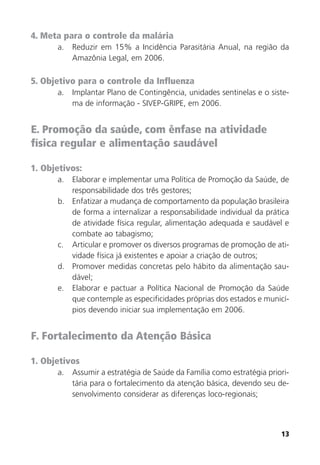 13
4. Meta para o controle da malária
a. Reduzir em 15% a Incidência Parasitária Anual, na região da
Amazônia Legal, em 2006.
5. Objetivo para o controle da Influenza
a. Implantar Plano de Contingência, unidades sentinelas e o siste-
ma de informação - SIVEP-GRIPE, em 2006.
E. Promoção da saúde, com ênfase na atividade
física regular e alimentação saudável
1. Objetivos:
a. Elaborar e implementar uma Política de Promoção da Saúde, de
responsabilidade dos três gestores;
b. Enfatizar a mudança de comportamento da população brasileira
de forma a internalizar a responsabilidade individual da prática
de atividade física regular, alimentação adequada e saudável e
combate ao tabagismo;
c. Articular e promover os diversos programas de promoção de ati-
vidade física já existentes e apoiar a criação de outros;
d. Promover medidas concretas pelo hábito da alimentação sau-
dável;
e. Elaborar e pactuar a Política Nacional de Promoção da Saúde
que contemple as especificidades próprias dos estados e municí-
pios devendo iniciar sua implementação em 2006.
F. Fortalecimento da Atenção Básica
1. Objetivos
a. Assumir a estratégia de Saúde da Família como estratégia priori-
tária para o fortalecimento da atenção básica, devendo seu de-
senvolvimento considerar as diferenças loco-regionais;
 