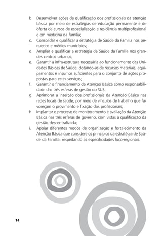 14
b. Desenvolver ações de qualificação dos profissionais da atenção
básica por meio de estratégias de educação permanente e de
oferta de cursos de especialização e residência multiprofissional
e em medicina da família;
c. Consolidar e qualificar a estratégia de Saúde da Família nos pe-
quenos e médios municípios;
d. Ampliar e qualificar a estratégia de Saúde da Família nos gran-
des centros urbanos;
e. Garantir a infra-estrutura necessária ao funcionamento das Uni-
dades Básicas de Saúde, dotando-as de recursos materiais, equi-
pamentos e insumos suficientes para o conjunto de ações pro-
postas para estes serviços;
f. Garantir o financiamento da Atenção Básica como responsabili-
dade das três esferas de gestão do SUS;
g. Aprimorar a inserção dos profissionais da Atenção Básica nas
redes locais de saúde, por meio de vínculos de trabalho que fa-
voreçam o provimento e fixação dos profissionais;
h. Implantar o processo de monitoramento e avaliação da Atenção
Básica nas três esferas de governo, com vistas à qualificação da
gestão descentralizada;
i. Apoiar diferentes modos de organização e fortalecimento da
Atenção Básica que considere os princípios da estratégia de Saú-
de da Família, respeitando as especificidades loco-regionais.
 