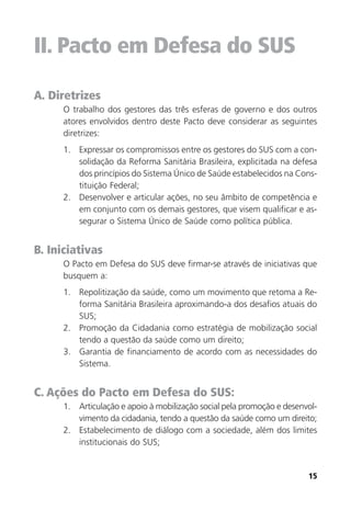 15
II. Pacto em Defesa do SUS
A. Diretrizes
O trabalho dos gestores das três esferas de governo e dos outros
atores envolvidos dentro deste Pacto deve considerar as seguintes
diretrizes:
1. Expressar os compromissos entre os gestores do SUS com a con-
solidação da Reforma Sanitária Brasileira, explicitada na defesa
dos princípios do Sistema Único de Saúde estabelecidos na Cons-
tituição Federal;
2. Desenvolver e articular ações, no seu âmbito de competência e
em conjunto com os demais gestores, que visem qualificar e as-
segurar o Sistema Único de Saúde como política pública.
B. Iniciativas
O Pacto em Defesa do SUS deve firmar-se através de iniciativas que
busquem a:
1. Repolitização da saúde, como um movimento que retoma a Re-
forma Sanitária Brasileira aproximando-a dos desafios atuais do
SUS;
2. Promoção da Cidadania como estratégia de mobilização social
tendo a questão da saúde como um direito;
3. Garantia de financiamento de acordo com as necessidades do
Sistema.
C. Ações do Pacto em Defesa do SUS:
1. Articulação e apoio à mobilização social pela promoção e desenvol-
vimento da cidadania, tendo a questão da saúde como um direito;
2. Estabelecimento de diálogo com a sociedade, além dos limites
institucionais do SUS;
 