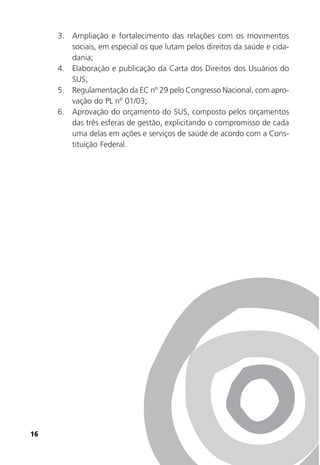 16
3. Ampliação e fortalecimento das relações com os movimentos
sociais, em especial os que lutam pelos direitos da saúde e cida-
dania;
4. Elaboração e publicação da Carta dos Direitos dos Usuários do
SUS;
5. Regulamentação da EC nº 29 pelo Congresso Nacional, com apro-
vação do PL nº 01/03;
6. Aprovação do orçamento do SUS, composto pelos orçamentos
das três esferas de gestão, explicitando o compromisso de cada
uma delas em ações e serviços de saúde de acordo com a Cons-
tituição Federal.
 