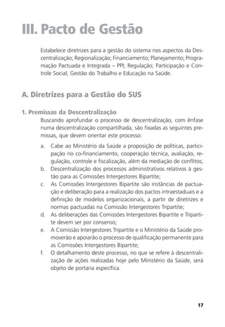 17
III. Pacto de Gestão
Estabelece diretrizes para a gestão do sistema nos aspectos da Des-
centralização; Regionalização; Financiamento; Planejamento; Progra-
mação Pactuada e Integrada – PPI; Regulação; Participação e Con-
trole Social; Gestão do Trabalho e Educação na Saúde.
A. Diretrizes para a Gestão do SUS
1. Premissas da Descentralização
Buscando aprofundar o processo de descentralização, com ênfase
numa descentralização compartilhada, são fixadas as seguintes pre-
missas, que devem orientar este processo:
a. Cabe ao Ministério da Saúde a proposição de políticas, partici-
pação no co-financiamento, cooperação técnica, avaliação, re-
gulação, controle e fiscalização, além da mediação de conflitos;
b. Descentralização dos processos administrativos relativos à ges-
tão para as Comissões Intergestores Bipartite;
c. As Comissões Intergestores Bipartite são instâncias de pactua-
ção e deliberação para a realização dos pactos intraestaduais e a
definição de modelos organizacionais, a partir de diretrizes e
normas pactuadas na Comissão Intergestores Tripartite;
d. As deliberações das Comissões Intergestores Bipartite e Triparti-
te devem ser por consenso;
e. A Comissão Intergestores Tripartite e o Ministério da Saúde pro-
moverão e apoiarão o processo de qualificação permanente para
as Comissões Intergestores Bipartite;
f. O detalhamento deste processo, no que se refere à descentrali-
zação de ações realizadas hoje pelo Ministério da Saúde, será
objeto de portaria específica.
 