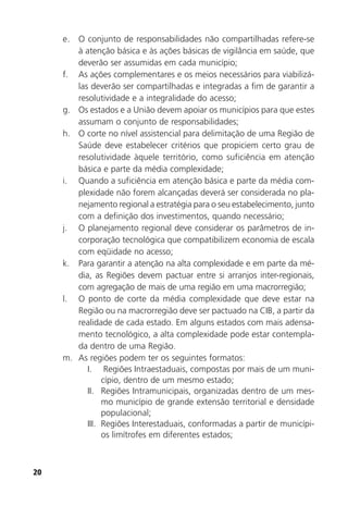 20
e. O conjunto de responsabilidades não compartilhadas refere-se
à atenção básica e às ações básicas de vigilância em saúde, que
deverão ser assumidas em cada município;
f. As ações complementares e os meios necessários para viabilizá-
las deverão ser compartilhadas e integradas a fim de garantir a
resolutividade e a integralidade do acesso;
g. Os estados e a União devem apoiar os municípios para que estes
assumam o conjunto de responsabilidades;
h. O corte no nível assistencial para delimitação de uma Região de
Saúde deve estabelecer critérios que propiciem certo grau de
resolutividade àquele território, como suficiência em atenção
básica e parte da média complexidade;
i. Quando a suficiência em atenção básica e parte da média com-
plexidade não forem alcançadas deverá ser considerada no pla-
nejamento regional a estratégia para o seu estabelecimento, junto
com a definição dos investimentos, quando necessário;
j. O planejamento regional deve considerar os parâmetros de in-
corporação tecnológica que compatibilizem economia de escala
com eqüidade no acesso;
k. Para garantir a atenção na alta complexidade e em parte da mé-
dia, as Regiões devem pactuar entre si arranjos inter-regionais,
com agregação de mais de uma região em uma macrorregião;
l. O ponto de corte da média complexidade que deve estar na
Região ou na macrorregião deve ser pactuado na CIB, a partir da
realidade de cada estado. Em alguns estados com mais adensa-
mento tecnológico, a alta complexidade pode estar contempla-
da dentro de uma Região.
m. As regiões podem ter os seguintes formatos:
I. Regiões Intraestaduais, compostas por mais de um muni-
cípio, dentro de um mesmo estado;
II. Regiões Intramunicipais, organizadas dentro de um mes-
mo município de grande extensão territorial e densidade
populacional;
III. Regiões Interestaduais, conformadas a partir de municípi-
os limítrofes em diferentes estados;
 