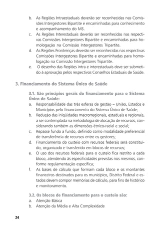 24
b. As Regiões Intraestaduais deverão ser reconhecidas nas Comis-
sões Intergestores Bipartite e encaminhadas para conhecimento
e acompanhamento do MS.
c. As Regiões Interestaduais deverão ser reconhecidas nas respecti-
vas Comissões Intergestores Bipartite e encaminhadas para ho-
mologação na Comissão Intergestores Tripartite.
d. As Regiões Fronteiriças deverão ser reconhecidas nas respectivas
Comissões Intergestores Bipartite e encaminhadas para homo-
logação na Comissão Intergestores Tripartite.
e. O desenho das Regiões intra e interestaduais deve ser submeti-
do à aprovação pelos respectivos Conselhos Estaduais de Saúde.
3. Financiamento do Sistema Único de Saúde
3.1. São princípios gerais do financiamento para o Sistema
Único de Saúde:
a. Responsabilidade das três esferas de gestão – União, Estados e
Municípios pelo financiamento do Sistema Único de Saúde;
b. Redução das iniqüidades macrorregionais, estaduais e regionais,
a ser contemplada na metodologia de alocação de recursos, con-
siderando também as dimensões étnico-racial e social;
c. Repasse fundo a fundo, definido como modalidade preferencial
de transferência de recursos entre os gestores;
d. Financiamento do custeio com recursos federais será constituí-
do, organizado e transferido em blocos de recursos;
e. O uso dos recursos federais para o custeio fica restrito a cada
bloco, atendendo às especificidades previstas nos mesmos, con-
forme regulamentação específica;
f. As bases de cálculo que formam cada bloco e os montantes
financeiros destinados para os municípios, Distrito Federal e es-
tados devem compor memórias de cálculo, para fins de histórico
e monitoramento.
3.2. Os blocos de financiamento para o custeio são:
a. Atenção Básica
b. Atenção da Média e Alta Complexidade
 