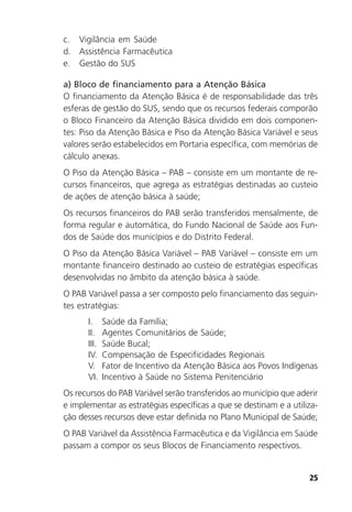 25
c. Vigilância em Saúde
d. Assistência Farmacêutica
e. Gestão do SUS
a) Bloco de financiamento para a Atenção Básica
O financiamento da Atenção Básica é de responsabilidade das três
esferas de gestão do SUS, sendo que os recursos federais comporão
o Bloco Financeiro da Atenção Básica dividido em dois componen-
tes: Piso da Atenção Básica e Piso da Atenção Básica Variável e seus
valores serão estabelecidos em Portaria específica, com memórias de
cálculo anexas.
O Piso da Atenção Básica – PAB – consiste em um montante de re-
cursos financeiros, que agrega as estratégias destinadas ao custeio
de ações de atenção básica à saúde;
Os recursos financeiros do PAB serão transferidos mensalmente, de
forma regular e automática, do Fundo Nacional de Saúde aos Fun-
dos de Saúde dos municípios e do Distrito Federal.
O Piso da Atenção Básica Variável – PAB Variável – consiste em um
montante financeiro destinado ao custeio de estratégias específicas
desenvolvidas no âmbito da atenção básica à saúde.
O PAB Variável passa a ser composto pelo financiamento das seguin-
tes estratégias:
I. Saúde da Família;
II. Agentes Comunitários de Saúde;
III. Saúde Bucal;
IV. Compensação de Especificidades Regionais
V. Fator de Incentivo da Atenção Básica aos Povos Indígenas
VI. Incentivo à Saúde no Sistema Penitenciário
Os recursos do PAB Variável serão transferidos ao município que aderir
e implementar as estratégias específicas a que se destinam e a utiliza-
ção desses recursos deve estar definida no Plano Municipal de Saúde;
O PAB Variável da Assistência Farmacêutica e da Vigilância em Saúde
passam a compor os seus Blocos de Financiamento respectivos.
 