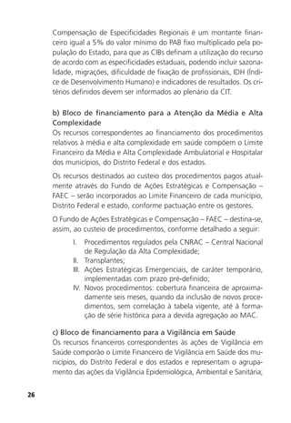26
Compensação de Especificidades Regionais é um montante finan-
ceiro igual a 5% do valor mínimo do PAB fixo multiplicado pela po-
pulação do Estado, para que as CIBs definam a utilização do recurso
de acordo com as especificidades estaduais, podendo incluir sazona-
lidade, migrações, dificuldade de fixação de profissionais, IDH (Índi-
ce de Desenvolvimento Humano) e indicadores de resultados. Os cri-
térios definidos devem ser informados ao plenário da CIT.
b) Bloco de financiamento para a Atenção da Média e Alta
Complexidade
Os recursos correspondentes ao financiamento dos procedimentos
relativos à média e alta complexidade em saúde compõem o Limite
Financeiro da Média e Alta Complexidade Ambulatorial e Hospitalar
dos municípios, do Distrito Federal e dos estados.
Os recursos destinados ao custeio dos procedimentos pagos atual-
mente através do Fundo de Ações Estratégicas e Compensação –
FAEC – serão incorporados ao Limite Financeiro de cada município,
Distrito Federal e estado, conforme pactuação entre os gestores.
O Fundo de Ações Estratégicas e Compensação – FAEC – destina-se,
assim, ao custeio de procedimentos, conforme detalhado a seguir:
I. Procedimentos regulados pela CNRAC – Central Nacional
de Regulação da Alta Complexidade;
II. Transplantes;
III. Ações Estratégicas Emergenciais, de caráter temporário,
implementadas com prazo pré-definido;
IV. Novos procedimentos: cobertura financeira de aproxima-
damente seis meses, quando da inclusão de novos proce-
dimentos, sem correlação à tabela vigente, até à forma-
ção de série histórica para a devida agregação ao MAC.
c) Bloco de financiamento para a Vigilância em Saúde
Os recursos financeiros correspondentes às ações de Vigilância em
Saúde comporão o Limite Financeiro de Vigilância em Saúde dos mu-
nicípios, do Distrito Federal e dos estados e representam o agrupa-
mento das ações da Vigilância Epidemiológica, Ambiental e Sanitária;
 