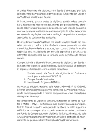 27
O Limite Financeiro da Vigilância em Saúde é composto por dois
componentes: da Vigilância Epidemiológica e Ambiental em Saúde e
da Vigilância Sanitária em Saúde;
O financiamento para as ações de vigilância sanitária deve consoli-
dar a reversão do modelo de pagamento por procedimento, ofere-
cendo cobertura para o custeio de ações coletivas visando garantir o
controle de riscos sanitários inerentes ao objeto de ação, avançando
em ações de regulação, controle e avaliação de produtos e serviços
associados ao conjunto das atividades.
O Limite Financeiro da Vigilância em Saúde será transferido em par-
celas mensais e o valor da transferência mensal para cada um dos
municípios, Distrito Federal e estados, bem como o Limite Financeiro
respectivo será estabelecido em Portaria específica e detalhará os
diferentes componentes que o formam, com memórias de cálculo
anexas.
Comporá ainda, o bloco do financiamento da Vigilância em Saúde –
componente Vigilância Epidemiológica, os recursos que se destinam
às seguintes finalidades, com repasses específicos:
I. Fortalecimento da Gestão da Vigilância em Saúde em
municípios e estados (VIGISUS II)
II. Campanhas de Vacinação
III. Incentivo do Programa DST/Aids
Os recursos alocados tratados pela Portaria GM/MS nº 1349/2002,
deverão ser incorporados ao Limite Financeiro da Vigilância em Saú-
de do município quando o mesmo comprovar a efetiva contratação
dos agentes de campo.
No componente da Vigilância Sanitária, os recursos do Termo de Ajus-
tes e Metas – TAM –, destinados e não transferidos aos municípios,
Distrito Federal e estados, nos casos de existência de saldo superior a
40% dos recursos repassados no período de um semestre, constituem
um Fundo de Compensação em Vigilância Sanitária, administrado pela
Anvisa (Agência Nacional de Vigilância Sanitária) e destinado ao finan-
ciamento de gestão e descentralização da Vigilância Sanitária.
 