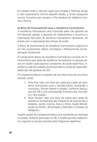 28
Em estados onde o valor per capita que compõe o TAM não atinge
o teto orçamentário mínimo daquele estado, a União assegurará
recurso financeiro para compor o Piso Estadual de Vigilância Sani-
tária (Pevisa).
d) Bloco de financiamento para a Assistência Farmacêutica
A Assistência Farmacêutica será financiada pelos três gestores do
SUS devendo agregar a aquisição de medicamentos e insumos e a
organização das ações de assistência farmacêutica necessárias, de
acordo com a organização dos serviços de saúde.
O Bloco de financiamento da Assistência Farmacêutica organiza-se
em três componentes: Básico, Estratégico e Medicamentos de Dis-
pensação Excepcional.
O Componente Básico da Assistência Farmacêutica consiste em fi-
nanciamento para ações de assistência farmacêutica na atenção bá-
sica em saúde e para agravos e programas de saúde específicos, in-
seridos na rede de cuidados da atenção básica, sendo de responsabi-
lidade dos três gestores do SUS.
O Componente Básico é composto de uma Parte Fixa e de uma Parte
Variável, sendo:
I. Parte Fixa: valor com base per capita para ações de assis-
tência farmacêutica para a atenção básica, transferido a
municípios, Distrito Federal e estados, conforme pactua-
ção nas CIB e com contrapartida financeira dos municípi-
os e dos estados.
II. Parte Variável: valor com base per capita para ações de
assistência farmacêutica dos Programas de Hipertensão e
Diabetes, exceto insulina; Asma e Rinite; Saúde Mental;
Saúde da Mulher; Alimentação e Nutrição e Combate ao
Tabagismo.
A parte variável do Componente Básico será transferida ao município
ou estado, conforme pactuação na CIB, à medida que este implemen-
ta e organiza os serviços previstos pelos Programas específicos.
 