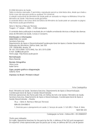 © 2006 Ministério da Saúde.
Todos os direitos reservados. É permitida a reprodução parcial ou total desta obra, desde que citada a
fonte e que não seja para venda ou qualquer fim comercial.
A coleção institucional do Ministério da Saúde pode ser acessada na íntegra na Biblioteca Virtual do
Ministério da Saúde: http://www.saude.gov.br/bvs
O conteúdo desta e de outras obras da Editora do Ministério da Saúde pode ser acessado na página:
http://www.saude.gov.br/editora
Série A. Normas e Manuais Técnicos
Tiragem: 2.ª edição – 2006 – 5.000 exemplares
O conteúdo desta publicação é resultado de um trabalho envolvendo técnicos e direção das diversas
áreas do Ministério da Saúde, Conass e Conasems.
Distribuição e informações:
MINISTÉRIO DA SAÚDE
Secretaria Executiva
Departamento de Apoio à Descentralização/Coordenação-Geral de Apoio à Gestão Descentralizada
Esplanada dos Ministérios, Edifício Sede, sala 350
CEP: 70058-900, Brasília, DF
Tel: (61) 3315-2649 / 3315-3442, Fax: (61) 3315-2290
E-mail: dad@saude.gov.br
Home page: http://www.saude.gov.br
Normalização
Maria Resende
Revisão Ortográfica
Vânia Lucas
Isabel Senra
Capa, projeto gráfico e diagramação
Gilberto Tomé
Impresso no Brasil / Printed in Brazil
Ficha Catalográfica
Brasil. Ministério da Saúde. Secretaria Executiva. Departamento de Apoio à Descentralização.
Coordenação-Geral de Apoio à Gestão Descentralizada.
Diretrizes operacionais dos Pactos pela Vida, em Defesa do SUS e de Gestão / Ministério da Saúde,
Secretaria Executiva, Departamento de Apoio à Descentralização. Coordenação-Geral de Apoio à
Gestão Descentralizada. – Brasília:
76 p. – (Série A. Normas e Manuais Técnicos)
ISBN 85-334-0960-5
1. Diretrizes para o planejamento em saúde. 2. Serviços de saúde. 3. SUS (BR). I. Título. II. Série.
NLM WA 525
_______________________________________________________________________________________________
Catalogação na fonte – Editora MS – OS 2006/0257
Títulos para indexação:
Em inglês: Operational directives for the pacts by the life, in defense of the SUS and management
Em espanhol: Líneas operacionales para los pactos por la vida, en defensa del SUS y de de gestión
 