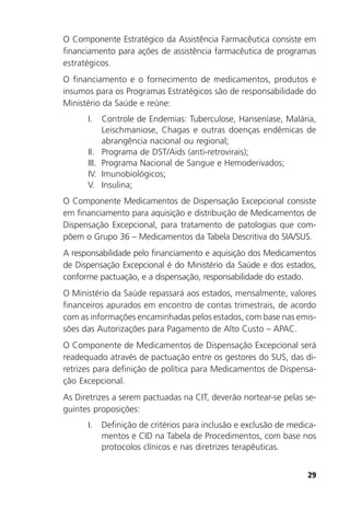 29
O Componente Estratégico da Assistência Farmacêutica consiste em
financiamento para ações de assistência farmacêutica de programas
estratégicos.
O financiamento e o fornecimento de medicamentos, produtos e
insumos para os Programas Estratégicos são de responsabilidade do
Ministério da Saúde e reúne:
I. Controle de Endemias: Tuberculose, Hanseníase, Malária,
Leischmaniose, Chagas e outras doenças endêmicas de
abrangência nacional ou regional;
II. Programa de DST/Aids (anti-retrovirais);
III. Programa Nacional de Sangue e Hemoderivados;
IV. Imunobiológicos;
V. Insulina;
O Componente Medicamentos de Dispensação Excepcional consiste
em financiamento para aquisição e distribuição de Medicamentos de
Dispensação Excepcional, para tratamento de patologias que com-
põem o Grupo 36 – Medicamentos da Tabela Descritiva do SIA/SUS.
A responsabilidade pelo financiamento e aquisição dos Medicamentos
de Dispensação Excepcional é do Ministério da Saúde e dos estados,
conforme pactuação, e a dispensação, responsabilidade do estado.
O Ministério da Saúde repassará aos estados, mensalmente, valores
financeiros apurados em encontro de contas trimestrais, de acordo
com as informações encaminhadas pelos estados, com base nas emis-
sões das Autorizações para Pagamento de Alto Custo – APAC.
O Componente de Medicamentos de Dispensação Excepcional será
readequado através de pactuação entre os gestores do SUS, das di-
retrizes para definição de política para Medicamentos de Dispensa-
ção Excepcional.
As Diretrizes a serem pactuadas na CIT, deverão nortear-se pelas se-
guintes proposições:
I. Definição de critérios para inclusão e exclusão de medica-
mentos e CID na Tabela de Procedimentos, com base nos
protocolos clínicos e nas diretrizes terapêuticas.
 