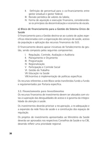 30
II. Definição de percentual para o co-financiamento entre
gestor estadual e gestor federal;
III. Revisão periódica de valores da tabela;
IV. Forma de aquisição e execução financeira, considerando-
se os princípios da descentralização e economia de escala.
e) Bloco de financiamento para a Gestão do Sistema Único de
Saúde
O financiamento para a Gestão destina-se ao custeio de ações espe-
cíficas relacionadas com a organização dos serviços de saúde, acesso
da população e aplicação dos recursos financeiros do SUS.
O financiamento deverá apoiar iniciativas de fortalecimento da ges-
tão, sendo composto pelos seguintes componentes:
I. Regulação, Controle, Avaliação e Auditoria
II. Planejamento e Orçamento
III. Programação
IV. Regionalização
V Participação e Controle Social
VI. Gestão do Trabalho
VII. Educação na Saúde
VIII.Incentivo à implementação de políticas específicas
Os recursos referentes a este Bloco serão transferidos fundo a fundo
e regulamentados por Portaria específica.
3.3. Financiamento para Investimentos
Os recursos financeiros de investimento devem ser alocados com vis-
tas à superação das desigualdades de acesso e à garantia da integra-
lidade da atenção à saúde.
Os investimentos deverão priorizar a recuperação, a re-adequação e
a expansão da rede física de saúde e a constituição dos espaços de
regulação.
Os projetos de investimento apresentados ao Ministério da Saúde
deverão ser aprovados nos respectivos Conselhos de Saúde e na CIB,
devendo refletir uma prioridade regional.
 