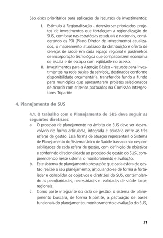 31
São eixos prioritários para aplicação de recursos de investimentos:
I. Estímulo à Regionalização - deverão ser priorizados proje-
tos de investimentos que fortaleçam a regionalização do
SUS, com base nas estratégias estaduais e nacionais, consi-
derando os PDI (Plano Diretor de Investimento) atualiza-
dos, o mapeamento atualizado da distribuição e oferta de
serviços de saúde em cada espaço regional e parâmetros
de incorporação tecnológica que compatibilizem economia
de escala e de escopo com eqüidade no acesso.
II. Investimentos para a Atenção Básica - recursos para inves-
timentos na rede básica de serviços, destinados conforme
disponibilidade orçamentária, transferidos fundo a fundo
para municípios que apresentarem projetos selecionados
de acordo com critérios pactuados na Comissão Interges-
tores Tripartite.
4. Planejamento do SUS
4.1. O trabalho com o Planejamento do SUS deve seguir as
seguintes diretrizes:
a. O processo de planejamento no âmbito do SUS deve ser desen-
volvido de forma articulada, integrada e solidária entre as três
esferas de gestão. Essa forma de atuação representará o Sistema
de Planejamento do Sistema Único de Saúde baseado nas respon-
sabilidades de cada esfera de gestão, com definição de objetivos
e conferindo direcionalidade ao processo de gestão do SUS, com-
preendendo nesse sistema o monitoramento e avaliação.
b. Este sistema de planejamento pressupõe que cada esfera de ges-
tão realize o seu planejamento, articulando-se de forma a forta-
lecer e consolidar os objetivos e diretrizes do SUS, contemplan-
do as peculiaridades, necessidades e realidades de saúde locor-
regionais.
c. Como parte integrante do ciclo de gestão, o sistema de plane-
jamento buscará, de forma tripartite, a pactuação de bases
funcionais do planejamento, monitoramento e avaliação do SUS,
 