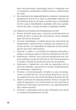 32
bem como promoverá a participação social e a integração intra
e intersetorial, considerando os determinantes e condicionantes
de saúde.
d. No cumprimento da responsabilidade de coordenar o processo de
planejamento levar-se-á em conta as diversidades existentes nas
três esferas de governo, de modo a contribuir para a consolidação
do SUS e para a resolubilidade e qualidade, tanto da sua gestão,
quanto das ações e serviços prestados à população brasileira.
4.2. Objetivos do Sistema de Planejamento do SUS:
a. Pactuar diretrizes gerais para o processo de planejamento no
âmbito do SUS e o elenco dos instrumentos a serem adotados
pelas três esferas de gestão;
b. Formular metodologias e modelos básicos dos instrumentos de
planejamento, monitoramento e avaliação que traduzam as di-
retrizes do SUS, com capacidade de adaptação às particularida-
des de cada esfera administrativa;
c. Promover a análise e a formulação de propostas destinadas a
adequar o arcabouço legal no tocante ao planejamento do SUS;
d. Implementar e difundir uma cultura de planejamento que inte-
gre e qualifique as ações do SUS entre as três esferas de governo
e subsidie a tomada de decisão por parte de seus gestores;
e. Desenvolver e implementar uma rede de cooperação entre os
três entes federados, que permita um amplo compartilhamento
de informações e experiências;
f. Promover a institucionalização e fortalecer as áreas de planeja-
mento no âmbito do SUS, nas três esferas de governo, com vis-
tas a legitimá-lo como instrumento estratégico de gestão do SUS;
g. Apoiar e participar da avaliação periódica relativa à situação de
saúde da população e ao funcionamento do SUS, provendo os
gestores de informações que permitam o seu aperfeiçoamento
e/ou redirecionamento;
h. Promover a capacitação contínua dos profissionais que atuam
no contexto do planejamento do SUS;
 