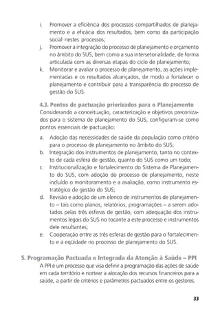 33
i. Promover a eficiência dos processos compartilhados de planeja-
mento e a eficácia dos resultados, bem como da participação
social nestes processos;
j. Promover a integração do processo de planejamento e orçamento
no âmbito do SUS, bem como a sua intersetorialidade, de forma
articulada com as diversas etapas do ciclo de planejamento;
k. Monitorar e avaliar o processo de planejamento, as ações imple-
mentadas e os resultados alcançados, de modo a fortalecer o
planejamento e contribuir para a transparência do processo de
gestão do SUS.
4.3. Pontos de pactuação priorizados para o Planejamento
Considerando a conceituação, caracterização e objetivos preconiza-
dos para o sistema de planejamento do SUS, configuram-se como
pontos essenciais de pactuação:
a. Adoção das necessidades de saúde da população como critério
para o processo de planejamento no âmbito do SUS;
b. Integração dos instrumentos de planejamento, tanto no contex-
to de cada esfera de gestão, quanto do SUS como um todo;
c. Institucionalização e fortalecimento do Sistema de Planejamen-
to do SUS, com adoção do processo de planejamento, neste
incluído o monitoramento e a avaliação, como instrumento es-
tratégico de gestão do SUS;
d. Revisão e adoção de um elenco de instrumentos de planejamen-
to – tais como planos, relatórios, programações – a serem ado-
tados pelas três esferas de gestão, com adequação dos instru-
mentos legais do SUS no tocante a este processo e instrumentos
dele resultantes;
e. Cooperação entre as três esferas de gestão para o fortalecimen-
to e a eqüidade no processo de planejamento do SUS.
5. Programação Pactuada e Integrada da Atenção à Saúde – PPI
A PPI é um processo que visa definir a programação das ações de saúde
em cada território e nortear a alocação dos recursos financeiros para a
saúde, a partir de critérios e parâmetros pactuados entre os gestores.
 