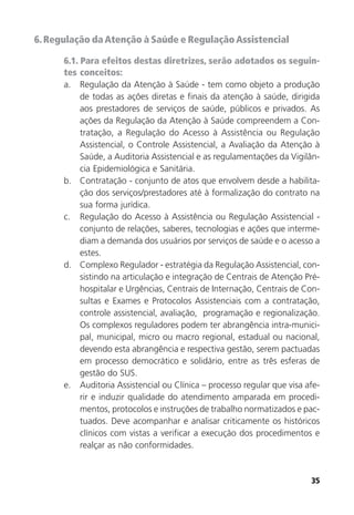 35
6.Regulação daAtenção à Saúde e RegulaçãoAssistencial
6.1. Para efeitos destas diretrizes, serão adotados os seguin-
tes conceitos:
a. Regulação da Atenção à Saúde - tem como objeto a produção
de todas as ações diretas e finais da atenção à saúde, dirigida
aos prestadores de serviços de saúde, públicos e privados. As
ações da Regulação da Atenção à Saúde compreendem a Con-
tratação, a Regulação do Acesso à Assistência ou Regulação
Assistencial, o Controle Assistencial, a Avaliação da Atenção à
Saúde, a Auditoria Assistencial e as regulamentações da Vigilân-
cia Epidemiológica e Sanitária.
b. Contratação - conjunto de atos que envolvem desde a habilita-
ção dos serviços/prestadores até à formalização do contrato na
sua forma jurídica.
c. Regulação do Acesso à Assistência ou Regulação Assistencial -
conjunto de relações, saberes, tecnologias e ações que interme-
diam a demanda dos usuários por serviços de saúde e o acesso a
estes.
d. Complexo Regulador - estratégia da Regulação Assistencial, con-
sistindo na articulação e integração de Centrais de Atenção Pré-
hospitalar e Urgências, Centrais de Internação, Centrais de Con-
sultas e Exames e Protocolos Assistenciais com a contratação,
controle assistencial, avaliação, programação e regionalização.
Os complexos reguladores podem ter abrangência intra-munici-
pal, municipal, micro ou macro regional, estadual ou nacional,
devendo esta abrangência e respectiva gestão, serem pactuadas
em processo democrático e solidário, entre as três esferas de
gestão do SUS.
e. Auditoria Assistencial ou Clínica – processo regular que visa afe-
rir e induzir qualidade do atendimento amparada em procedi-
mentos, protocolos e instruções de trabalho normatizados e pac-
tuados. Deve acompanhar e analisar criticamente os históricos
clínicos com vistas a verificar a execução dos procedimentos e
realçar as não conformidades.
 