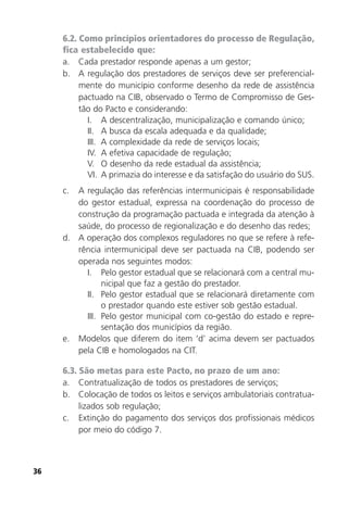 36
6.2. Como princípios orientadores do processo de Regulação,
fica estabelecido que:
a. Cada prestador responde apenas a um gestor;
b. A regulação dos prestadores de serviços deve ser preferencial-
mente do município conforme desenho da rede de assistência
pactuado na CIB, observado o Termo de Compromisso de Ges-
tão do Pacto e considerando:
I. A descentralização, municipalização e comando único;
II. A busca da escala adequada e da qualidade;
III. A complexidade da rede de serviços locais;
IV. A efetiva capacidade de regulação;
V. O desenho da rede estadual da assistência;
VI. A primazia do interesse e da satisfação do usuário do SUS.
c. A regulação das referências intermunicipais é responsabilidade
do gestor estadual, expressa na coordenação do processo de
construção da programação pactuada e integrada da atenção à
saúde, do processo de regionalização e do desenho das redes;
d. A operação dos complexos reguladores no que se refere à refe-
rência intermunicipal deve ser pactuada na CIB, podendo ser
operada nos seguintes modos:
I. Pelo gestor estadual que se relacionará com a central mu-
nicipal que faz a gestão do prestador.
II. Pelo gestor estadual que se relacionará diretamente com
o prestador quando este estiver sob gestão estadual.
III. Pelo gestor municipal com co-gestão do estado e repre-
sentação dos municípios da região.
e. Modelos que diferem do item ‘d’ acima devem ser pactuados
pela CIB e homologados na CIT.
6.3. São metas para este Pacto, no prazo de um ano:
a. Contratualização de todos os prestadores de serviços;
b. Colocação de todos os leitos e serviços ambulatoriais contratua-
lizados sob regulação;
c. Extinção do pagamento dos serviços dos profissionais médicos
por meio do código 7.
 