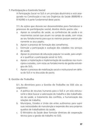 37
7. Participação e Controle Social
A Participação Social no SUS é um princípio doutrinário e está asse-
gurado na Constituição e nas Leis Orgânicas da Saúde (8080/90 e
8142/90) e é parte fundamental deste pacto.
7.1. As ações que devem ser desenvolvidas para fortalecer o
processo de participação social, dentro deste pacto são:
a. Apoiar os conselhos de saúde, as conferências de saúde e os
movimentos sociais que atuam no campo da saúde, com vistas
ao seu fortalecimento para que os mesmos possam exercer ple-
namente os seus papéis;
b. Apoiar o processo de formação dos conselheiros;
c. Estimular a participação e avaliação dos cidadãos nos serviços
de saúde;
d. Apoiar os processos de educação popular na saúde, para ampli-
ar e qualificar a participação social no SUS;
e. Apoiar a implantação e implementação de ouvidorias nos muni-
cípios e estados, com vistas ao fortalecimento da gestão estraté-
gica do SUS;
f. Apoiar o processo de mobilização social e institucional em defe-
sa do SUS e na discussão do pacto;
8. Gestão do Trabalho
8.1. As diretrizes para a Gestão do Trabalho no SUS são as
seguintes:
a. A política de recursos humanos para o SUS é um eixo estrutu-
rante e deve buscar a valorização do trabalho e dos trabalhado-
res da saúde, o tratamento dos conflitos, a humanização das
relações de trabalho;
b. Municípios, Estados e União são entes autônomos para suprir
suas necessidades de manutenção e expansão dos seus próprios
quadros de trabalhadores da saúde;
c. O Ministério da Saúde deve formular diretrizes de cooperação
técnica para a gestão do trabalho no SUS;
 