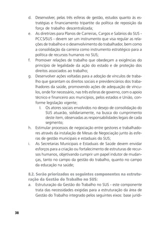 38
d. Desenvolver, pelas três esferas de gestão, estudos quanto às es-
tratégias e financiamento tripartite da política de reposição da
força de trabalho descentralizada;
e. As diretrizes para Planos de Carreiras, Cargos e Salários do SUS -
PCCS/SUS - devem ser um instrumento que visa regular as rela-
ções de trabalho e o desenvolvimento do trabalhador, bem como
a consolidação da carreira como instrumento estratégico para a
política de recursos humanos no SUS;
f. Promover relações de trabalho que obedeçam a exigências do
princípio de legalidade da ação do estado e de proteção dos
direitos associados ao trabalho;
g. Desenvolver ações voltadas para a adoção de vínculos de traba-
lho que garantam os direitos sociais e previdenciários dos traba-
lhadores da saúde, promovendo ações de adequação de víncu-
los, onde for necessário, nas três esferas de governo, com o apoio
técnico e financeiro aos municípios, pelos estados e União, con-
forme legislação vigente;
I. Os atores sociais envolvidos no desejo de consolidação do
SUS atuarão, solidariamente, na busca do cumprimento
deste item, observadas as responsabilidades legais de cada
segmento;
h. Estimular processos de negociação entre gestores e trabalhado-
res através da instalação de Mesas de Negociação junto às esfe-
ras de gestão municipais e estaduais do SUS;
i. As Secretarias Municipais e Estaduais de Saúde devem envidar
esforços para a criação ou fortalecimento de estruturas de recur-
sos humanos, objetivando cumprir um papel indutor de mudan-
ças, tanto no campo da gestão do trabalho, quanto no campo
da educação na saúde;
8.2. Serão priorizados os seguintes componentes na estrutu-
ração da Gestão do Trabalho no SUS:
a. Estruturação da Gestão do Trabalho no SUS - este componente
trata das necessidades exigidas para a estruturação da área de
Gestão do Trabalho integrado pelos seguintes eixos: base jurídi-
 