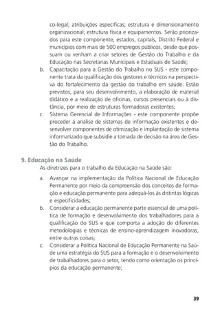 39
co-legal; atribuições específicas; estrutura e dimensionamento
organizacional; estrutura física e equipamentos. Serão prioriza-
dos para este componente, estados, capitais, Distrito Federal e
municípios com mais de 500 empregos públicos, desde que pos-
suam ou venham a criar setores de Gestão do Trabalho e da
Educação nas Secretarias Municipais e Estaduais de Saúde;
b. Capacitação para a Gestão do Trabalho no SUS - este compo-
nente trata da qualificação dos gestores e técnicos na perspecti-
va do fortalecimento da gestão do trabalho em saúde. Estão
previstos, para seu desenvolvimento, a elaboração de material
didático e a realização de oficinas, cursos presenciais ou à dis-
tância, por meio de estruturas formadoras existentes;
c. Sistema Gerencial de Informações - este componente propõe
proceder à análise de sistemas de informação existentes e de-
senvolver componentes de otimização e implantação de sistema
informatizado que subsidie a tomada de decisão na área de Ges-
tão do Trabalho.
9. Educação na Saúde
As diretrizes para o trabalho da Educação na Saúde são:
a. Avançar na implementação da Política Nacional de Educação
Permanente por meio da compreensão dos conceitos de forma-
ção e educação permanente para adequá-los às distintas lógicas
e especificidades;
b. Considerar a educação permanente parte essencial de uma polí-
tica de formação e desenvolvimento dos trabalhadores para a
qualificação do SUS e que comporta a adoção de diferentes
metodologias e técnicas de ensino-aprendizagem inovadoras,
entre outras coisas;
c. Considerar a Política Nacional de Educação Permanente na Saú-
de uma estratégia do SUS para a formação e o desenvolvimento
de trabalhadores para o setor, tendo como orientação os princí-
pios da educação permanente;
 