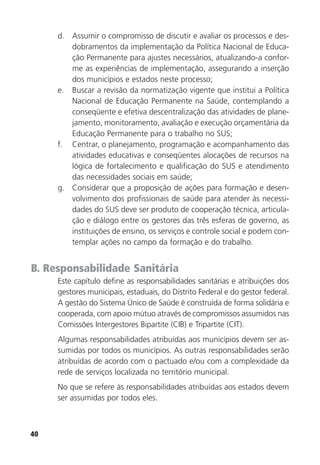 40
d. Assumir o compromisso de discutir e avaliar os processos e des-
dobramentos da implementação da Política Nacional de Educa-
ção Permanente para ajustes necessários, atualizando-a confor-
me as experiências de implementação, assegurando a inserção
dos municípios e estados neste processo;
e. Buscar a revisão da normatização vigente que institui a Política
Nacional de Educação Permanente na Saúde, contemplando a
conseqüente e efetiva descentralização das atividades de plane-
jamento, monitoramento, avaliação e execução orçamentária da
Educação Permanente para o trabalho no SUS;
f. Centrar, o planejamento, programação e acompanhamento das
atividades educativas e conseqüentes alocações de recursos na
lógica de fortalecimento e qualificação do SUS e atendimento
das necessidades sociais em saúde;
g. Considerar que a proposição de ações para formação e desen-
volvimento dos profissionais de saúde para atender às necessi-
dades do SUS deve ser produto de cooperação técnica, articula-
ção e diálogo entre os gestores das três esferas de governo, as
instituições de ensino, os serviços e controle social e podem con-
templar ações no campo da formação e do trabalho.
B. Responsabilidade Sanitária
Este capítulo define as responsabilidades sanitárias e atribuições dos
gestores municipais, estaduais, do Distrito Federal e do gestor federal.
A gestão do Sistema Único de Saúde é construída de forma solidária e
cooperada, com apoio mútuo através de compromissos assumidos nas
Comissões Intergestores Bipartite (CIB) e Tripartite (CIT).
Algumas responsabilidades atribuídas aos municípios devem ser as-
sumidas por todos os municípios. As outras responsabilidades serão
atribuídas de acordo com o pactuado e/ou com a complexidade da
rede de serviços localizada no território municipal.
No que se refere às responsabilidades atribuídas aos estados devem
ser assumidas por todos eles.
 