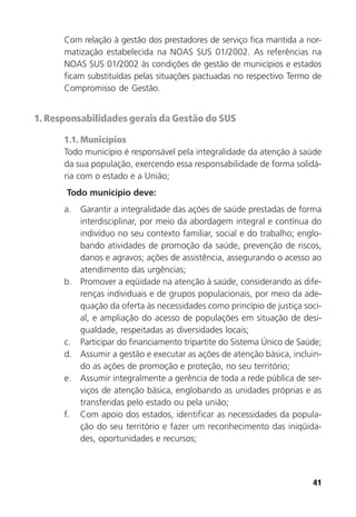 41
Com relação à gestão dos prestadores de serviço fica mantida a nor-
matização estabelecida na NOAS SUS 01/2002. As referências na
NOAS SUS 01/2002 às condições de gestão de municípios e estados
ficam substituídas pelas situações pactuadas no respectivo Termo de
Compromisso de Gestão.
1. Responsabilidades gerais da Gestão do SUS
1.1. Municípios
Todo município é responsável pela integralidade da atenção à saúde
da sua população, exercendo essa responsabilidade de forma solidá-
ria com o estado e a União;
Todo município deve:
a. Garantir a integralidade das ações de saúde prestadas de forma
interdisciplinar, por meio da abordagem integral e contínua do
indivíduo no seu contexto familiar, social e do trabalho; englo-
bando atividades de promoção da saúde, prevenção de riscos,
danos e agravos; ações de assistência, assegurando o acesso ao
atendimento das urgências;
b. Promover a eqüidade na atenção à saúde, considerando as dife-
renças individuais e de grupos populacionais, por meio da ade-
quação da oferta às necessidades como princípio de justiça soci-
al, e ampliação do acesso de populações em situação de desi-
gualdade, respeitadas as diversidades locais;
c. Participar do financiamento tripartite do Sistema Único de Saúde;
d. Assumir a gestão e executar as ações de atenção básica, incluin-
do as ações de promoção e proteção, no seu território;
e. Assumir integralmente a gerência de toda a rede pública de ser-
viços de atenção básica, englobando as unidades próprias e as
transferidas pelo estado ou pela união;
f. Com apoio dos estados, identificar as necessidades da popula-
ção do seu território e fazer um reconhecimento das iniqüida-
des, oportunidades e recursos;
 