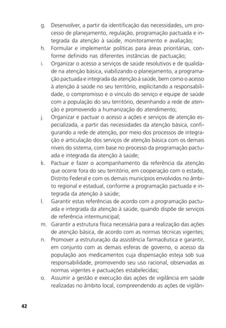 42
g. Desenvolver, a partir da identificação das necessidades, um pro-
cesso de planejamento, regulação, programação pactuada e in-
tegrada da atenção à saúde, monitoramento e avaliação;
h. Formular e implementar políticas para áreas prioritárias, con-
forme definido nas diferentes instâncias de pactuação;
i. Organizar o acesso a serviços de saúde resolutivos e de qualida-
de na atenção básica, viabilizando o planejamento, a programa-
ção pactuada e integrada da atenção à saúde, bem como o acesso
à atenção à saúde no seu território, explicitando a responsabili-
dade, o compromisso e o vínculo do serviço e equipe de saúde
com a população do seu território, desenhando a rede de aten-
ção e promovendo a humanização do atendimento;
j. Organizar e pactuar o acesso a ações e serviços de atenção es-
pecializada, a partir das necessidades da atenção básica, confi-
gurando a rede de atenção, por meio dos processos de integra-
ção e articulação dos serviços de atenção básica com os demais
níveis do sistema, com base no processo da programação pactu-
ada e integrada da atenção à saúde;
k. Pactuar e fazer o acompanhamento da referência da atenção
que ocorre fora do seu território, em cooperação com o estado,
Distrito Federal e com os demais municípios envolvidos no âmbi-
to regional e estadual, conforme a programação pactuada e in-
tegrada da atenção à saúde;
l. Garantir estas referências de acordo com a programação pactu-
ada e integrada da atenção à saúde, quando dispõe de serviços
de referência intermunicipal;
m. Garantir a estrutura física necessária para a realização das ações
de atenção básica, de acordo com as normas técnicas vigentes;
n. Promover a estruturação da assistência farmacêutica e garantir,
em conjunto com as demais esferas de governo, o acesso da
população aos medicamentos cuja dispensação esteja sob sua
responsabilidade, promovendo seu uso racional, observadas as
normas vigentes e pactuações estabelecidas;
o. Assumir a gestão e execução das ações de vigilância em saúde
realizadas no âmbito local, compreendendo as ações de vigilân-
 